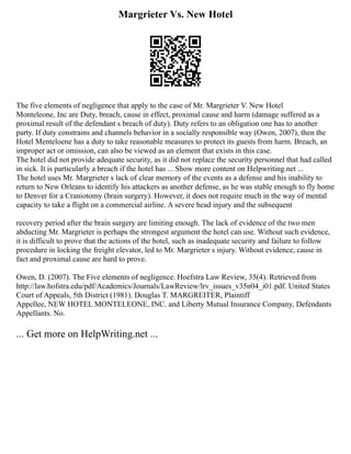 Margrieter Vs. New Hotel
The five elements of negligence that apply to the case of Mr. Margrieter V. New Hotel
Monteleone, Inc are Duty, breach, cause in effect, proximal cause and harm (damage suffered as a
proximal result of the defendant s breach of duty). Duty refers to an obligation one has to another
party. If duty constrains and channels behavior in a socially responsible way (Owen, 2007), then the
Hotel Menteloene has a duty to take reasonable measures to protect its guests from harm. Breach, an
improper act or omission, can also be viewed as an element that exists in this case.
The hotel did not provide adequate security, as it did not replace the security personnel that had called
in sick. It is particularly a breach if the hotel has ... Show more content on Helpwriting.net ...
The hotel uses Mr. Margrieter s lack of clear memory of the events as a defense and his inability to
return to New Orleans to identify his attackers as another defense, as he was stable enough to fly home
to Denver for a Craniotomy (brain surgery). However, it does not require much in the way of mental
capacity to take a flight on a commercial airline. A severe head injury and the subsequent
recovery period after the brain surgery are limiting enough. The lack of evidence of the two men
abducting Mr. Margrieter is perhaps the strongest argument the hotel can use. Without such evidence,
it is difficult to prove that the actions of the hotel, such as inadequate security and failure to follow
procedure in locking the freight elevator, led to Mr. Margrieter s injury. Without evidence, cause in
fact and proximal cause are hard to prove.
Owen, D. (2007). The Five elements of negligence. Hoefstra Law Review, 35(4). Retrieved from
http://law.hofstra.edu/pdf/Academics/Journals/LawReview/lrv_issues_v35n04_i01.pdf. United States
Court of Appeals, 5th District (1981). Douglas T. MARGREITER, Plaintiff
Appellee, NEW HOTEL MONTELEONE, INC. and Liberty Mutual Insurance Company, Defendants
Appellants. No.
... Get more on HelpWriting.net ...
 