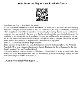 Anne Frank the Play vs Anne Frank the Movie
Anne Frank the Play vs Anne Frank the Movie
In class, we had the opportunity to watch Anne Frank the movie, and a while back we heard the play.
The Anne Frank play was very similar to the Anne Frank movie, but they also had some differences
which made them different from each other. For example, by watching the movie, we hear that the
characters lines are practically the same as to the characters lines in the play, this in fact is a very big
similarity. In my opinion, the movie was better because you could actually see whats going on, and
not like the play were I have to use my imagination to picture what is going on. The movie was also
better because its differences to the play made it a little bit more enjoyable.
Some of ... Show more content on Helpwriting.net ...
There are many things that are the same, but one main similarity that occurred was that Anne and
Peter both fell in love with each other towards the end. The thing that did not happened in the play
though, was that Peter and Anne both kissed.
If they were to make a live performance of The Diary of Anne Frank , it would be much harder than
making the movie. I say this because for a live performance, you would have to go through the hard
work of making a set and for every scene, a
... Get more on HelpWriting.net ...
 