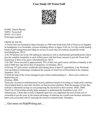 Case Study Of Troon Golf
NAME: Saumil Sharma
TOPIC: Troon Golf
DATE: 10/11/2014
Point paper number 3
CRITICAL FACTS:
1) Troon Golf was founded by Dana Garmany in 1990 with North Golf club of Troon as its flagship.
Its headquarter is in Scottsdale, Arizona including offices in Japan, UAE etc. It is the worlds leading
brand of golf management providing its services in more than 24 countries around the world.
(elsclubmalaysia, 2013)
2) Its 38 facilities are in top 100 ranking by national as well as international golf publications which
provide complete hospitality to each of their guest with their basic mission to provide Troon Golf
Experience to their every guest. (elsclubmalaysia, 2013)
3) In 2007 Troon invested in approximately 70% of their new golf courses and then eventually in the
mid of 2008 they shut down their 25 properties. (Crittenden, 2011)
4) Having 197 golf courses worldwide and running down in their IT expenditure, Cary Westmark
(vice president in technology) introduced the concept of Total Cost of Ownership in the company.
(Saunders, 2013)
5) With the help of this Troon managed to get a better understanding of ... Show more content on
Helpwriting.net ...
(Fortinet, 2008)
Troon also invested in multifunctional security platform instead of investing on single point solutions
which helped them to cater their facilities on that (security) platform. With the passage of time they
realized a substantial savings in cost juxtaposing the increment in their security. (Hills, 2008)
Total Cost of Ownership actually helps managers to understand the breakdown costs of IT
infrastructure. I think that overall,l it depends upon how you implement the tool of total cost of
ownership to get the exact or the nearest advantage of reducing the overall costs because sometimes
labor costs associated with IT outweigh the actual investment made. (Saunders,
... Get more on HelpWriting.net ...
 