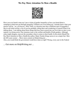 We Pay More Attention To Men s Health
Have you ever heard a man say I am a victim of gender inequality or have you heard about a
campaign to help men get through inequality? Without you even telling me, I already know what your
answer will be....no, you haven t. Why? Well, it is because men face a different type of inequality I
like to call silent sexism, a lot of you are probably sitting there and wondering to yourself What is he
talking about . I am talking about those things that have been synced into our lives that we don t even
register it as being sexist. One immense issue is the welfare and health of both genders. Although
some might disagree, men are the secondary when it comes to their health. In the article Should We
Pay More Attention to Men s Health the author, Marty Nemko brings across to us a major fact. Men
die SIX years sooner ... Show more content on Helpwriting.net ...
Also, you would think the government would have done so right? Wrong, every year in the Federal
... Get more on HelpWriting.net ...
 