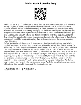 Aeschylus And Lucretius Essay
To start this free write off, I will begin by noting that both Aeschylus and Lucretius did a wonderful
job at portraying the death of Iphigenia and expanding on the emotions of all persons involved.
However, I believe the two did this in almost very different yet similar way. Aeschylus has a very
passionate and poetic feel to his writing, conveying the sorrow and intensity in a very dramatic way;
using a wonderful array of descriptive and emotional words to set the scene. On the other hand, you
have Lucretius, who was very detailed and straightforward with everything happening, using the
description of the scene itself to portray the emotions and explain what is happening. In the following
paragraphs, I would like to attempt to analyze these differences further. ... Show more content on
Helpwriting.net ...
Defiled Diana s altar, virgin queen, with Agamemnon s daughter , this line almost entirely lacks
emotion, yet manages to tell the reader exactly what is happening and lets them feel the tragedy. For
me the most emotional lines are sinless woman, sinfully foredone, a parent felled her on her bridal day
, this again lacks a lot of emotion but successfully implies them. My favorite line is when he calls
Iphigenia a sacrificial beast, in a similar manor to Aeschylus calling her a goat. I think to call one style
more emotional than the other is a bit of a stretch. Aeschylus made the you practically feel what was
happening, leaving the rest of the passage to be envisioned by the reader with all the emotions to he
had given you. Lucretius managed to make it very direct, leaving it up to the reader to infer the
practically obvious emotions. Overall, I felt more invested in Lucretius writings than Aeschylus,
purely because I knew exactly what was happening versus Aeschylus where I felt more emotions for
Iphigenia but there was a bit of ambiguity for the situation she was
... Get more on HelpWriting.net ...
 