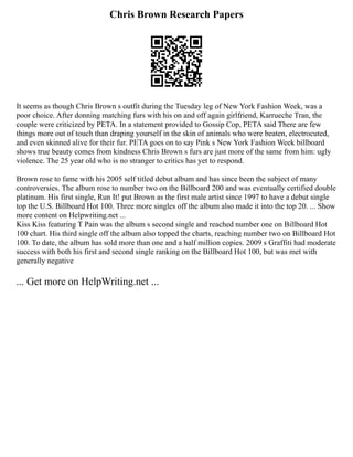 Chris Brown Research Papers
It seems as though Chris Brown s outfit during the Tuesday leg of New York Fashion Week, was a
poor choice. After donning matching furs with his on and off again girlfriend, Karrueche Tran, the
couple were criticized by PETA. In a statement provided to Gossip Cop, PETA said There are few
things more out of touch than draping yourself in the skin of animals who were beaten, electrocuted,
and even skinned alive for their fur. PETA goes on to say Pink s New York Fashion Week billboard
shows true beauty comes from kindness Chris Brown s furs are just more of the same from him: ugly
violence. The 25 year old who is no stranger to critics has yet to respond.
Brown rose to fame with his 2005 self titled debut album and has since been the subject of many
controversies. The album rose to number two on the Billboard 200 and was eventually certified double
platinum. His first single, Run It! put Brown as the first male artist since 1997 to have a debut single
top the U.S. Billboard Hot 100. Three more singles off the album also made it into the top 20. ... Show
more content on Helpwriting.net ...
Kiss Kiss featuring T Pain was the album s second single and reached number one on Billboard Hot
100 chart. His third single off the album also topped the charts, reaching number two on Billboard Hot
100. To date, the album has sold more than one and a half million copies. 2009 s Graffiti had moderate
success with both his first and second single ranking on the Billboard Hot 100, but was met with
generally negative
... Get more on HelpWriting.net ...
 