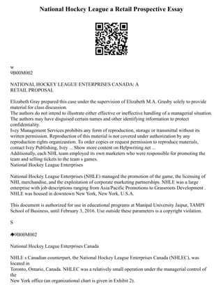 National Hockey League a Retail Prospective Essay
w
9B00M002
NATIONAL HOCKEY LEAGUE ENTERPRISES CANADA: A
RETAIL PROPOSAL
Elizabeth Gray prepared this case under the supervision of Elizabeth M.A. Grasby solely to provide
material for class discussion.
The authors do not intend to illustrate either effective or ineffective handling of a managerial situation.
The authors may have disguised certain names and other identifying information to protect
confidentiality.
Ivey Management Services prohibits any form of reproduction, storage or transmittal without its
written permission. Reproduction of this material is not covered under authorization by any
reproduction rights organizastion. To order copies or request permission to reproduce materials,
contact Ivey Publishing, Ivey ... Show more content on Helpwriting.net ...
Additionally, each NHL team employed its own marketers who were responsible for promoting the
team and selling tickets to the team s games.
National Hockey League Enterprises
National Hockey League Enterprises (NHLE) managed the promotion of the game, the licensing of
NHL merchandise, and the exploitation of corporate marketing partnerships. NHLE was a large
enterprise with job descriptions ranging from Asia/Pacific Promotions to Grassroots Development .
NHLE was housed in downtown New York, New York, U.S.A.
This document is authorized for use in educational programs at Manipal University Jaipur, TAMPI
School of Business, until February 3, 2016. Use outside these parameters is a copyright violation.
S
9B00M002
National Hockey League Enterprises Canada
NHLE s Canadian counterpart, the National Hockey League Enterprises Canada (NHLEC), was
located in
Toronto, Ontario, Canada. NHLEC was a relatively small operation under the managerial control of
the
New York office (an organizational chart is given in Exhibit 2).
 