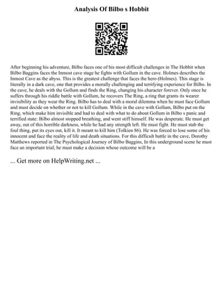 Analysis Of Bilbo s Hobbit
After beginning his adventure, Bilbo faces one of his most difficult challenges in The Hobbit when
Bilbo Baggins faces the Inmost cave stage he fights with Gollum in the cave. Holmes describes the
Inmost Cave as the abyss. This is the greatest challenge that faces the hero (Holmes). This stage is
literally in a dark cave, one that provides a morally challenging and terrifying experience for Bilbo. In
the cave, he deals with the Gollum and finds the Ring, changing his character forever. Only once he
suffers through his riddle battle with Gollum, he recovers The Ring, a ring that grants its wearer
invisibility as they wear the Ring. Bilbo has to deal with a moral dilemma when he must face Gollum
and must decide on whether or not to kill Gollum. While in the cave with Gollum, Bilbo put on the
Ring, which make him invisible and had to deal with what to do about Gollum in Bilbo s panic and
terrified state: Bilbo almost stopped breathing, and went stiff himself. He was desperate. He must get
away, out of this horrible darkness, while he had any strength left. He must fight. He must stab the
foul thing, put its eyes out, kill it. It meant to kill him (Tolkien 86). He was forced to lose some of his
innocent and face the reality of life and death situations. For this difficult battle in the cave, Dorothy
Matthews reported in The Psychological Journey of Bilbo Baggins, In this underground scene he must
face an important trial; he must make a decision whose outcome will be a
... Get more on HelpWriting.net ...
 