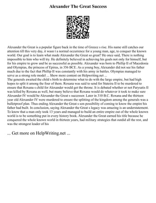 Alexander The Great Success
Alexander the Great is a popular figure back in the time of Greece s rise. His name still catches our
attention till this very day, it wasn t a normal occurrence for a young man, age, to conquer the known
world. Our goal is to learn what made Alexander the Great so great? He once said, There is nothing
impossible to him who will try. He definitely believed in achieving his goals not only for himself, but
for his empire to grow and be as successful as possible. Alexander was born to Phillip II of Macedonia
and Olympias, the princess of Epirus, in 356 BCE. As a young boy, Alexander did not see his father
much due to the fact that Phillip II was constantly with his army in battles. Olympias managed to
serve as a strong role model ... Show more content on Helpwriting.net ...
The generals awaited the child s birth to determine what to do with the large empire, but had high
hopes to split it among the four of them. Roxana was said to send for Stateira II to be murdered to
ensure that Roxana s child for Alexander would get the throne. It is debated whether or not Parysatis II
was killed by Roxana as well, but many believe that Roxana would do whatever it took to make sure
Alexander IV would be Alexander the Great s successor. Later in 310 B.C. Roxana and the thirteen
year old Alexander IV were murdered to ensure the splitting of the kingdom among the generals was a
bulletproof plan. Thus ending Alexander the Great s son possibility of coming to know the empire his
father had built. In conclusion, saying Alexander the Great s legacy was amazing is an understatement.
To know that a man only took 13 years and managed to build an entire empire out of the whole known
world is to be something put in every history book. Alexander the Great earned his title because he
conquered the whole known world in thirteen years, had military strategies that outdid all the rest, and
was the strongest leader of his
... Get more on HelpWriting.net ...
 