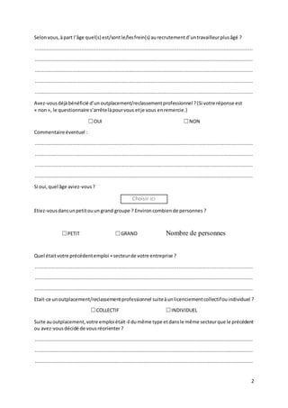 2
Selonvous,àpart l’âge quel(s) est/sontle/lesfrein(s) aurecrutementd’untravailleurplusâgé ?
......................................................................................................................................................
......................................................................................................................................................
......................................................................................................................................................
......................................................................................................................................................
......................................................................................................................................................
Avez-vousdéjàbénéficié d’un outplacement/reclassementprofessionnel?(Si votre réponse est
« non», le questionnaire s’arrêtelàpourvous etje vous enremercie.)
☐OUI ☐NON
Commentaire éventuel :
......................................................................................................................................................
......................................................................................................................................................
......................................................................................................................................................
......................................................................................................................................................
Si oui,quel âge aviez-vous?
Choisir ici
Etiez-vousdansunpetitouun grand groupe ? Environcombiende personnes ?
☐PETIT ☐GRAND Nombre de personnes
Quel étaitvotre précédentemploi +secteurde votre entreprise ?
......................................................................................................................................................
......................................................................................................................................................
......................................................................................................................................................
Etait-ce unoutplacement/reclassementprofessionnel suiteàunlicenciementcollectifouindividuel ?
☐COLLECTIF ☐INDIVIDUEL
Suite auoutplacement,votre emploi était-il dumême type etdansle même secteurque le précédent
ou avez-vousdécidé de vousréorienter ?
......................................................................................................................................................
......................................................................................................................................................
......................................................................................................................................................
 