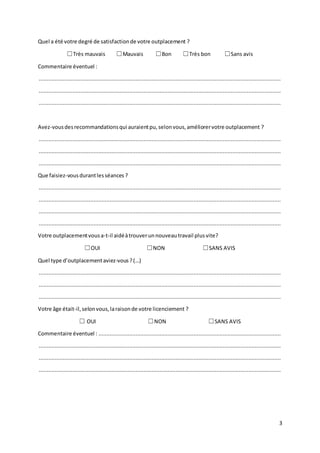 3
Quel a été votre degré de satisfactionde votre outplacement ?
☐Très mauvais ☐Mauvais ☐Bon ☐Très bon ☐Sans avis
Commentaire éventuel :
......................................................................................................................................................
......................................................................................................................................................
......................................................................................................................................................
Avez-vousdesrecommandationsqui auraientpu,selonvous,améliorervotre outplacement ?
......................................................................................................................................................
......................................................................................................................................................
......................................................................................................................................................
Que faisiez-vousdurantlesséances ?
......................................................................................................................................................
......................................................................................................................................................
......................................................................................................................................................
......................................................................................................................................................
Votre outplacementvousa-t-il aidéàtrouverunnouveau travail plusvite?
☐OUI ☐NON ☐SANS AVIS
Quel type d’outplacementaviez-vous?(…)
......................................................................................................................................................
......................................................................................................................................................
......................................................................................................................................................
Votre âge était-il,selonvous,laraisonde votre licenciement ?
☐ OUI ☐NON ☐SANS AVIS
Commentaire éventuel : .................................................................................................................
......................................................................................................................................................
......................................................................................................................................................
......................................................................................................................................................
 