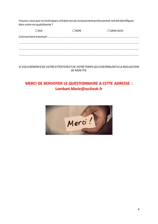 4
Trouvez-vousque lestechniquesutiliséeslorsdureclassementprofessionnel ontété bénéfiques
dans votre vie quotidienne ?
☐OUI ☐NON ☐SANS AVIS
Commentaire éventuel : .................................................................................................................
......................................................................................................................................................
......................................................................................................................................................
......................................................................................................................................................
JE VOUSREMERCIEDE VOTREATTENTION ET DE VOTRETEMPS QUICONTRIBUENTA LA REALISATION
DE MON TFE.
MERCI DE RENVOYER LE QUESTIONNAIRE A CETTE ADRESSE :
Lombart.Marie@outlook.fr
 