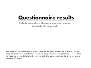 Questionnaire results 
Includes graphs with every question and an 
analysis of the graph. 
For some of the questions I didn't receive as many answers as I would like as 
some skipped those questions. To get as many responses as possible, I will have 
to have more time beforehand, to give out the questionnaires to a larger and a 
variety of people. 
 