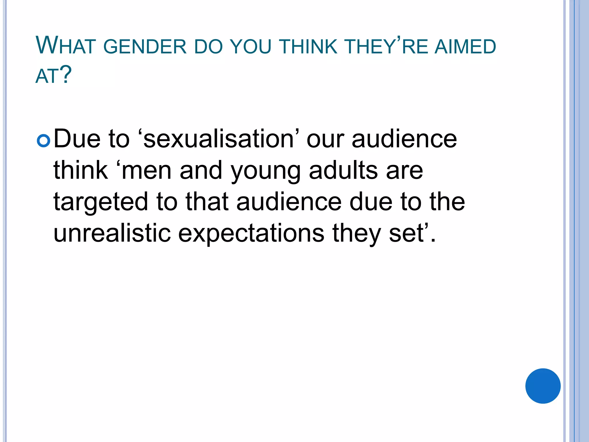WHAT GENDER DO YOU THINK THEY’RE AIMED
AT?
Due to ‘sexualisation’ our audience
think ‘men and young adults are
targeted to that audience due to the
unrealistic expectations they set’.
 