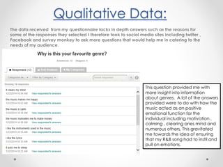 Qualitative Data:
The data received from my questionnaire lacks in depth answers such as the reasons for
some of the responses they selected I therefore took to social media sites including twitter ,
Facebook and survey monkey to ask more questions that would help me in catering to the
needs of my audience.
This question provided me with
more insight into information
about genres. A lot of the answers
provided were to do with how the
music acted as an positive
emotional function for the
individual including motivation ,
calming , clearing ones mind and
numerous others. This gravitated
me towards the idea of ensuring
that my R&B song had to instil and
pull on emotions.
 