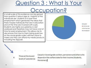 Question 3 : What Is Your
Occupation?A small scale of this evidence can be gained
from question 2 about age as majority of the
individuals are students or in part time
employment which generates the ideas that
there maybe individuals that are in education
and at the time are involved with a job.
Students are highly occupied by a vast
workload and therefore may not have a lot of
time for paid employment. This allows me to
also ensure that due to them being quiet low
on the social grade scale I will then have to
make sure they can afford my media products
including the digi pak.
 