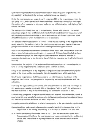 I got eleven responses to my questionnaire based on a rock magazine target market. The 
aim was to try and establish the best age and social group top place in. 
Firstly the most popular age range of my 11 responses 90% of the responses was from the 
age group 15-17, this is perfect as it means I can use a less colloquial language and target 
the content of my magazine at a teenage audience, but still sticking to a rock styling of dark 
colours and fonts. 
The most popular gender form my 11 responses was female, which means I can aim at 
providing a range of male and female, but mostly female celebrity’s in my magazine, which 
will encourage the female audience to buy it because there are female celebrities, allow 
36% of the responses where male so I will need to balance it. 
The personal interests section was to show if I could include anything in the magazine that 
would appeal to the audience, but as the most popular response was staying at home or 
going out with friends It will be hard to include things that will appeal to them. 
Most of the responses about the music question where about rock and so I know that I am 
okay as far as being a rock magazine genre is concerned. Although I could include a charts 
table and then highlight any rock songs included in the chart and write a review to 
encourage the audience to buy the song, it won’t help the magazine but it will help the rock 
industry. 
Unfortunately the majority of the audience didn’t read magazines, so I am really going to 
have to sell my magazine to the audience in order for them to like it. 
I okay on the celebrity side of my magazine as long as I include some of the most popular 
artists of the genre and the most popular from the questionnaire, which was slash. 
Nearly every response was that they wanted to see interviews and chart news in the 
magazine, so of course I am going to focus on providing a top quality interview with the 
celebrities. 
I will keep the layout of magazine simple, with an even balance of both text and images as 
this was the most popular result with 90% of them being “a bit of both” this will appeal to 
the older audience as they do not mind reading but want some visual aid as well. 
I am defiantly going to be using dark colours because it received 80% of the votes, which is 
good being it is very typical of a rock magazine to have dark colours such as reds and blacks, 
this means the audience will know it is a rock magazine. 
I am going to be using a bold text as it fared most popular in the questionnaire, again this is 
Conventional to a rock magazine because they usually have bold texts depending on the 
importance of the writing, and kerrang is an example of one that uses bold text. 
So in conclusion my magazine will be aimed at 15-17 year old females with some male 
features as well, I will use the most popular and modern rock celebrities and the text 
will be bold. The colours of my magazine will be blacks and reds of all different 
shades. 
 