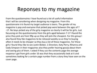 Reponses to my magazine
From the questionnaires I have found out a lot of useful information
that I will be considering when designing my magazine. From this
questionnaire iv’e found my target audience is teens. The gender of my
magazine is pop and everyone that picked pop were between the ages of 7
-17. No boys picked any of the girly magazine so clearly it will be for girls. Just
focussing on the questionnaires from the girls aged between 7-17 I found the
price they pick are from 99p up as they will pick the cheapest. For this group I
also found they like magazines to be released weekly so as they’re buying
often it needs to be cheaper so they buy a lot of these magazines. For these
girls I found they like to see Justin Bieber, 1 Direction, Katy Perry, Rihanna and
Cody Simpson in their magazines also they prefer hearing gossip about them
and seeing pics of them. I asked if they use the contents page the average
response I got from girls under 16 was that they occasionally look at it and
sometimes looking for a certain page number from a story they have seen on the
cover page.

 