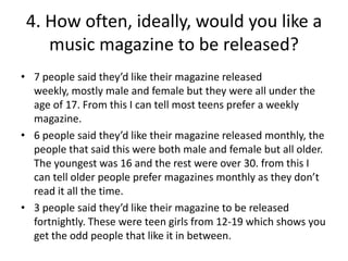 4. How often, ideally, would you like a
music magazine to be released?
• 7 people said they’d like their magazine released
weekly, mostly male and female but they were all under the
age of 17. From this I can tell most teens prefer a weekly
magazine.
• 6 people said they’d like their magazine released monthly, the
people that said this were both male and female but all older.
The youngest was 16 and the rest were over 30. from this I
can tell older people prefer magazines monthly as they don’t
read it all the time.
• 3 people said they’d like their magazine to be released
fortnightly. These were teen girls from 12-19 which shows you
get the odd people that like it in between.

 