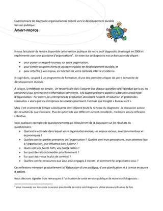 Questionnaire de diagnostic organisationnel orienté vers le développement durable
Version publique

AVANT-PROPOS

Il nous fait plaisir de rendre disponible cette version publique de notre outil diagnostic développé en 2008 et
expérimenté avec une quinzaine d’organisations 1. Un exercice de diagnostic est un bon point de départ :
•
•
•

pour porter un regard nouveau sur votre organisation;
pour cerner vos points forts et vos points faibles en développement durable; et
pour réfléchir à vos enjeux, en fonction de votre contexte interne et externe.

Il s’agit donc, couplée à un programme de formation, d’une des premières étapes de votre démarche de
développement durable.
À la base, la méthode est simple. Un responsable doit s’assurer que chaque question soit répondue par la ou les
personne(s) qui détien(nen)t l’information pertinente. Les quatre premiers aspects s’adressent à tout type
d’organisation. Par contre, les entreprises de production utiliseront l’aspect «Production et gestion des
ressources » alors que les entreprises de services pourraient n’utiliser que l’onglet « Bureau vert ».
Mais c’est vraiment de l’étape subséquente dont dépend toute la richesse du diagnostic : la discussion autour
des résultats du questionnaire. Plus des points de vue différents seront considérés, meilleure sera la réflexion
collective.
Voici quelques exemples de questionnements qui découleront de la discussion sur les résultats du
questionnaire.
• Quel est le contexte dans lequel votre organisation évolue; ses enjeux sociaux, environnementaux et
économiques ?
• Quelles sont les parties prenantes de l’organisation ? Quelles sont leurs perceptions, leurs attentes face
à l’organisation, leur influence dans l’avenir ?
• Quels sont vos points forts, vos points faibles ?
• Sur quoi devrait-on travailler prioritairement ?
• Sur quoi avez-vous le plus de contrôle ?
• Quelles sont les ressources que vous vous engagez à investir, et comment les organiserez-vous ?
Ces réflexions mèneront graduellement à l’élaboration d’une politique, d’une planification et à la mise en œuvre
d’actions.
Nous désirons signaler trois remarques à l’utilisation de cette version publique de notre outil diagnostic :
1

Vous trouverez sur notre site la version précédente de notre outil diagnostic utilisé plusieurs dizaines de fois.

 