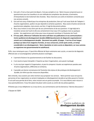 1. Cet outil, s’il est un bon point de départ, n’est pas complet en soi. Notre trousse comprend aussi un
questionnaire pour les travailleurs et une méthode de compilation des données, d’animation,
d’interprétation et de traitement des résultats. Nous réservons ces outils en évolution constante pour
nos services-conseils.
2. Cet outil est conçu d’abord pour les entreprises de production, bien qu’il soit assez facile de l’adapter à
d’autres organisations, quitte à ne pas répondre à certaines questions. Nous avons d’autres versions de
questionnaire adaptées, mais encore une fois, il s’agit de documents pilotes.
3. Nous vous invitons à nous faire part de vos commentaires et de vos questions. Il s’agit déjà de la
troisième version de l’outil et elle sera certainement mise à jour d’ici quelques mois ou quelques
années. Vos expériences sont riches pour nous et peuvent contribuer à l’évolution de l’outil.
4. S’il vous plaît, référencez l’utilisation de notre outil dans vos publications et vos communications :
Centre québécois de développement durable (2008) Questionnaire de diagnostic organisationnel
orienté vers le développement durable. Document non publié, 22 pages. Il est issu d’une longue
pratique qui date d’une vingtaine d’années, et nous consacrons, année après année, un temps
considérable à son développement. Notre réputation et notre survie en dépendent, car nous sommes
un organisme non gouvernemental et autofinancé.
Enfin, nous remarquons que, s’il peut être effectué de façon autonome avec succès, un exercice de diagnostic
effectué avec un accompagnateur présente plusieurs avantages :
• il permet d’éclaircir les questionnements et de faciliter les discussions;
• il est neutre et peut interpeller n’importe qui dans l’organisation, sans passé ni préjugé;
• il a du recul par rapport à l’organisation, et peut la comparer à toutes ses expériences passées avec
d’autres organisations, différentes et similaires;
• il possède une bonne connaissance de l’évolution des enjeux et des pratiques de développement
durable, de même que des ressources disponibles.
Bien entendu, nous voulons par cette mention vous proposer nos services. Notre premier souci est que les
personnes et leur organisation se sentent impliquées en développement durable et qu’elles passent à l’action.
Si cet outil vous permet de le faire, notre mission sera en partie accomplie. Et si vous désirez avoir recours à
nous ponctuellement, il nous fera plaisir de placer votre succès au centre de nos préoccupations.
N’hésitez pas à nous téléphoner ou à nous écrire, vos commentaires sont les bienvenus ! Bonnes discussions !
L’équipe du CQDD

 