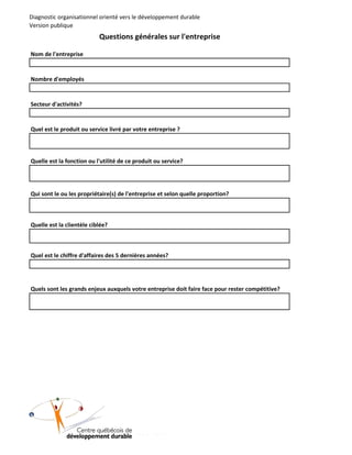Diagnostic organisationnel orienté vers le développement durable
Version publique

Questions générales sur l'entreprise
Nom de l'entreprise

Nombre d'employés

Secteur d'activités?

Quel est le produit ou service livré par votre entreprise ?

Quelle est la fonction ou l'utilité de ce produit ou service?

Qui sont le ou les propriétaire(s) de l'entreprise et selon quelle proportion?

Quelle est la clientèle ciblée?

Quel est le chiffre d'affaires des 5 dernières années?

Quels sont les grands enjeux auxquels votre entreprise doit faire face pour rester compétitive?

)

8

0

0

2

(

D

D

Q

C

 
