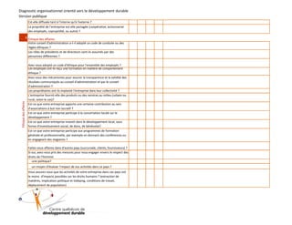 Diagnostic organisationnel orienté vers le développement durable
Version publique
Est-elle diffusée tant à l'interne qu'à l'externe ?
La propriété de l'entreprise est-elle partagée (coopérative, actionnariat
des employés, copropriété, ou autre) ?

Avez-vous adopté un code d'éthique pour l'ensemble des employés ?
Les employés ont-ils reçu une formation en matière de comportement
éthique ?
Avez-vous des mécanismes pour assurer la transparence et la validité des
résultats communiqués au conseil d'administration et par le conseil
d'administration ?
Les propriétaires ont-ils implanté l'entreprise dans leur collectivité ?
L'entreprise fournit-elle des produits ou des services au milieu (urbain ou
rural, selon le cas)?
Est-ce que votre entreprise apporte une certaine contribution au sein
d'associations à but non lucratif ?
Est-ce que votre entreprise participe à la concertation locale sur le
développement ?
Est-ce que votre entreprise investit dans le développement local, sous
forme d'investissement social, de dons, de bénévolat?
Est-ce que votre entreprise participe aux programmes de formation
générale et professionnelle, par exemple en donnant des conférences ou
en engageant des stagiaires ?
Faites-vous affaires dans d'autres pays (succursale, clients, fournisseurs) ?
Si oui, avez-vous pris des mesures pour vous engager envers le respect des
droits de l'Homme:
­une politique?
­un moyen d'évaluer l'impact de vos activités dans ce pays ?
Vous assurez-vous que les activités de votre entreprise dans ces pays ont
le moins d'impacts possibles sur les droits humains ? (extraction de
matières, implication politique et lobbying, conditions de travail,
déplacement de population)

)

8

0

0

2

(

D

D

Q

C

Éthique des affaires

2 Éthique des affaires
Votre conseil d'administration a-t-il adopté un code de conduite ou des
règles éthiques ?
Les rôles de présidents et de directeurs sont-ils assumés par des
personnes différentes ?

 