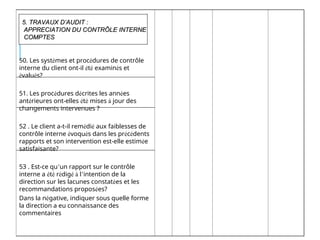 50. Les systèmes et procédures de contrôle
interne du client ont-il été examinés et
évalués?
51. Les procédures décrites les années
antérieures ont-elles été mises à jour des
changements intervenues ?
52 . Le client a-t-il remédié aux faiblesses de
contrôle interne évoqués dans les précédents
rapports et son intervention est-elle estimée
satisfaisante?
53 . Est-ce qu’un rapport sur le contrôle
interne a été rédigé à l’intention de la
direction sur les lacunes constatées et les
recommandations proposées?
Dans la négative, indiquer sous quelle forme
la direction a eu connaissance des
commentaires
5. TRAVAUX D’AUDIT :
5. TRAVAUX D’AUDIT :
APPRECIATION DU CONTRÔLE INTERNE
APPRECIATION DU CONTRÔLE INTERNE
COMPTES
COMPTES
 