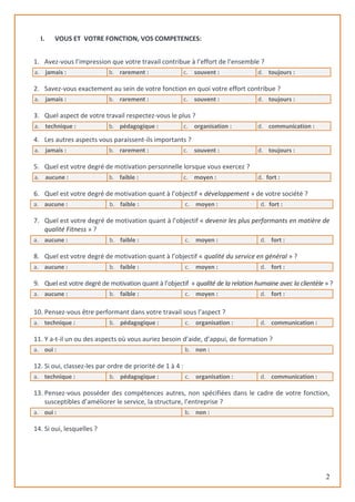 2
I. VOUS ET VOTRE FONCTION, VOS COMPETENCES:
1. Avez-vous l’impression que votre travail contribue à l’effort de l’ensemble ?
a. jamais : b. rarement : c. souvent : d. toujours :
2. Savez-vous exactement au sein de votre fonction en quoi votre effort contribue ?
a. jamais : b. rarement : c. souvent : d. toujours :
3. Quel aspect de votre travail respectez-vous le plus ?
a. technique : b. pédagogique : c. organisation : d. communication :
4. Les autres aspects vous paraissent-ils importants ?
a. jamais : b. rarement : c. souvent : d. toujours :
5. Quel est votre degré de motivation personnelle lorsque vous exercez ?
a. aucune : b. faible : c. moyen : d. fort :
6. Quel est votre degré de motivation quant à l’objectif « développement » de votre société ?
a. aucune : b. faible : c. moyen : d. fort :
7. Quel est votre degré de motivation quant à l’objectif « devenir les plus performants en matière de
qualité Fitness » ?
a. aucune : b. faible : c. moyen : d. fort :
8. Quel est votre degré de motivation quant à l’objectif « qualité du service en général » ?
a. aucune : b. faible : c. moyen : d. fort :
9. Quel est votre degré de motivation quant à l’objectif « qualité de la relation humaine avec la clientèle » ?
a. aucune : b. faible : c. moyen : d. fort :
10. Pensez-vous être performant dans votre travail sous l’aspect ?
a. technique : b. pédagogique : c. organisation : d. communication :
11. Y a-t-il un ou des aspects où vous auriez besoin d’aide, d’appui, de formation ?
a. oui : b. non :
12. Si oui, classez-les par ordre de priorité de 1 à 4 :
a. technique : b. pédagogique : c. organisation : d. communication :
13. Pensez-vous posséder des compétences autres, non spécifiées dans le cadre de votre fonction,
susceptibles d’améliorer le service, la structure, l’entreprise ?
a. oui : b. non :
14. Si oui, lesquelles ?
 