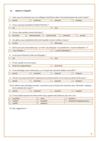 4
III. VOUS ET L’EQUIPE :
1. Avez-vous le sentiment que vos collègues interfèrent dans l’accomplissement de votre travail ?
a. jamais b. rarement c. souvent d. toujours
2. Si oui, ceux qui occupent la même fonction ?
a. oui b. non
3. Si non, dans quelles autres fonctions ?
a. direction b. administrative c. commerciale d. entretien e. accueil
4. Ces gênes vous empêchent elles de travailler à votre meilleur niveau ?
a. un peu b. beaucoup
5. Seriez-vous plus favorable pour un réel « jeu d’équipe » ou plutôt des « succès individuels » ?
a. « jeu d’équipe » b. « succès individuels »
6. La structure favorise t’elle vos échanges ?
a. oui b. non
7. Si non, quelle en est la cause :
a. dispersion géographique b. désintérêt
8. Si ces échanges vous intéressent, y a-t-il assez de moments dédiés à cet effet ?
a. jamais b. rarement c. souvent d. toujours
9. Pensez-vous que la Direction approuve la communication et les mises au point entre vous ?
a. jamais b. rarement c. souvent d. toujours
10. En dehors des échanges formels, ressentez-vous le besoin de moments plus informels, ludiques,
hors contexte de travail ?
a. jamais b. rarement c. souvent d. toujours
11. Si vous deviez évaluer le climat entre vous, quelle note mettriez-vous de 1 à 8 :
a. convivial : b. clans : c. tensions :
d. rivalité : e. entraide : f. sentiment d’appartenance :
g. conflit : h. solidaire :
12. Des suggestions ?
 