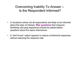 Overcoming Inability To Answer –
Is the Respondent Informed?
• In situations where not all respondents are likely to be informed
about the topic of interest, filter questions that measure
familiarity and past experience should be asked before
questions about the topics themselves.
• A “don't know” option appears to reduce uninformed responses
without reducing the response rate.
 