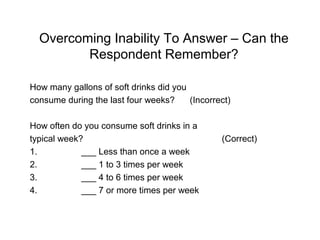 Overcoming Inability To Answer – Can the
Respondent Remember?
How many gallons of soft drinks did you
consume during the last four weeks? (Incorrect)
How often do you consume soft drinks in a
typical week? (Correct)
1. ___ Less than once a week
2. ___ 1 to 3 times per week
3. ___ 4 to 6 times per week
4. ___ 7 or more times per week
 
