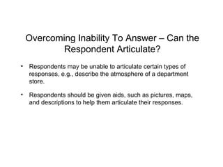 Overcoming Inability To Answer – Can the
Respondent Articulate?
• Respondents may be unable to articulate certain types of
responses, e.g., describe the atmosphere of a department
store.
• Respondents should be given aids, such as pictures, maps,
and descriptions to help them articulate their responses.
 