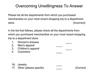 Overcoming Unwillingness To Answer
Please list all the departments from which you purchased
merchandise on your most recent shopping trip to a department
store. (Incorrect)
In the list that follows, please check all the departments from
which you purchased merchandise on your most recent shopping
trip to a department store.
1. Women's dresses ____
2. Men's apparel ____
3. Children's apparel ____
4. Cosmetics ____
.
.
.
16. Jewelry ____
17. Other (please specify) ____ (Correct)
 