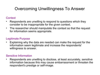 Overcoming Unwillingness To Answer
Context
• Respondents are unwilling to respond to questions which they
consider to be inappropriate for the given context.
• The researcher should manipulate the context so that the request
for information seems appropriate.
Legitimate Purpose
• Explaining why the data are needed can make the request for the
information seem legitimate and increase the respondents'
willingness to answer.
Sensitive Information
• Respondents are unwilling to disclose, at least accurately, sensitive
information because this may cause embarrassment or threaten the
respondent's prestige or self-image.
 