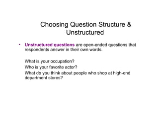 Choosing Question Structure &
Unstructured
• Unstructured questions are open-ended questions that
respondents answer in their own words.
What is your occupation?
Who is your favorite actor?
What do you think about people who shop at high-end
department stores?
 