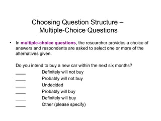Choosing Question Structure –
Multiple-Choice Questions
• In multiple-choice questions, the researcher provides a choice of
answers and respondents are asked to select one or more of the
alternatives given.
Do you intend to buy a new car within the next six months?
____ Definitely will not buy
____ Probably will not buy
____ Undecided
____ Probably will buy
____ Definitely will buy
____ Other (please specify)
 