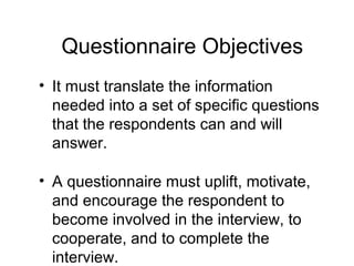 Questionnaire Objectives
• It must translate the information
needed into a set of specific questions
that the respondents can and will
answer.
• A questionnaire must uplift, motivate,
and encourage the respondent to
become involved in the interview, to
cooperate, and to complete the
interview.
 
