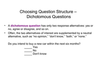 Choosing Question Structure –
Dichotomous Questions
• A dichotomous question has only two response alternatives: yes or
no, agree or disagree, and so on.
• Often, the two alternatives of interest are supplemented by a neutral
alternative, such as “no opinion,” “don't know,” “both,” or “none.”
Do you intend to buy a new car within the next six months?
_____ Yes
_____ No
_____ Don't know
 