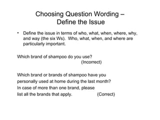 Choosing Question Wording –
Define the Issue
• Define the issue in terms of who, what, when, where, why,
and way (the six Ws). Who, what, when, and where are
particularly important.
Which brand of shampoo do you use?
(Incorrect)
Which brand or brands of shampoo have you
personally used at home during the last month?
In case of more than one brand, please
list all the brands that apply. (Correct)
 