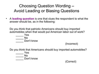 Choosing Question Wording –
Avoid Leading or Biasing Questions
• A leading question is one that clues the respondent to what the
answer should be, as in the following:
Do you think that patriotic Americans should buy imported
automobiles when that would put American labor out of work?
_____ Yes
_____ No
_____ Don't know
(Incorrect)
Do you think that Americans should buy imported automobiles?
_____ Yes
_____ No
_____ Don't know
(Correct)
 