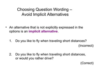 Choosing Question Wording –
Avoid Implicit Alternatives
• An alternative that is not explicitly expressed in the
options is an implicit alternative.
1. Do you like to fly when traveling short distances?
(Incorrect)
2. Do you like to fly when traveling short distances,
or would you rather drive?
(Correct)
 