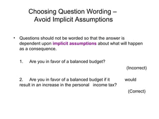Choosing Question Wording –
Avoid Implicit Assumptions
• Questions should not be worded so that the answer is
dependent upon implicit assumptions about what will happen
as a consequence.
1. Are you in favor of a balanced budget?
(Incorrect)
2. Are you in favor of a balanced budget if it would
result in an increase in the personal income tax?
(Correct)
 