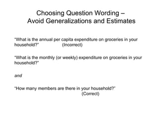 Choosing Question Wording –
Avoid Generalizations and Estimates
“What is the annual per capita expenditure on groceries in your
household?” (Incorrect)
“What is the monthly (or weekly) expenditure on groceries in your
household?”
and
“How many members are there in your household?”
(Correct)
 