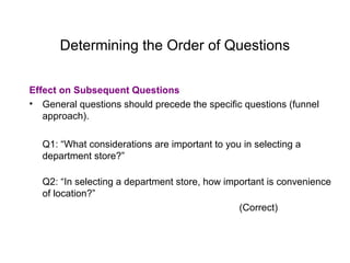 Determining the Order of Questions
Effect on Subsequent Questions
• General questions should precede the specific questions (funnel
approach).
Q1: “What considerations are important to you in selecting a
department store?”
Q2: “In selecting a department store, how important is convenience
of location?”
(Correct)
 