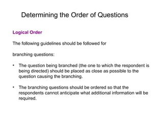 Determining the Order of Questions
Logical Order
The following guidelines should be followed for
branching questions:
• The question being branched (the one to which the respondent is
being directed) should be placed as close as possible to the
question causing the branching.
• The branching questions should be ordered so that the
respondents cannot anticipate what additional information will be
required.
 