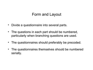 Form and Layout
• Divide a questionnaire into several parts.
• The questions in each part should be numbered,
particularly when branching questions are used.
• The questionnaires should preferably be precoded.
• The questionnaires themselves should be numbered
serially.
 