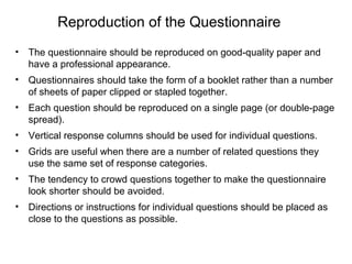 Reproduction of the Questionnaire
• The questionnaire should be reproduced on good-quality paper and
have a professional appearance.
• Questionnaires should take the form of a booklet rather than a number
of sheets of paper clipped or stapled together.
• Each question should be reproduced on a single page (or double-page
spread).
• Vertical response columns should be used for individual questions.
• Grids are useful when there are a number of related questions they
use the same set of response categories.
• The tendency to crowd questions together to make the questionnaire
look shorter should be avoided.
• Directions or instructions for individual questions should be placed as
close to the questions as possible.
 