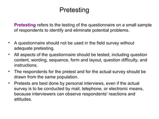 Pretesting
Pretesting refers to the testing of the questionnaire on a small sample
of respondents to identify and eliminate potential problems.
• A questionnaire should not be used in the field survey without
adequate pretesting.
• All aspects of the questionnaire should be tested, including question
content, wording, sequence, form and layout, question difficulty, and
instructions.
• The respondents for the pretest and for the actual survey should be
drawn from the same population.
• Pretests are best done by personal interviews, even if the actual
survey is to be conducted by mail, telephone, or electronic means,
because interviewers can observe respondents' reactions and
attitudes.
 