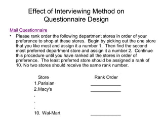 Effect of Interviewing Method on
Questionnaire Design
Mail Questionnaire
• Please rank order the following department stores in order of your
preference to shop at these stores. Begin by picking out the one store
that you like most and assign it a number 1. Then find the second
most preferred department store and assign it a number 2. Continue
this procedure until you have ranked all the stores in order of
preference. The least preferred store should be assigned a rank of
10. No two stores should receive the same rank number.
Store Rank Order
1.Parisian ____________
2.Macy's ____________
.
.
.
10. Wal-Mart ____________
 
