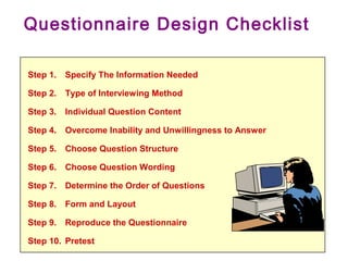Step 1. Specify The Information Needed
Step 2. Type of Interviewing Method
Step 3. Individual Question Content
Step 4. Overcome Inability and Unwillingness to Answer
Step 5. Choose Question Structure
Step 6. Choose Question Wording
Step 7. Determine the Order of Questions
Step 8. Form and Layout
Step 9. Reproduce the Questionnaire
Step 10. Pretest
Questionnaire Design Checklist
 