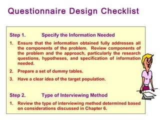 Step 1. Specify the Information Needed
1. Ensure that the information obtained fully addresses all
the components of the problem. Review components of
the problem and the approach, particularly the research
questions, hypotheses, and specification of information
needed.
2. Prepare a set of dummy tables.
3. Have a clear idea of the target population.
Step 2. Type of Interviewing Method
1. Review the type of interviewing method determined based
on considerations discussed in Chapter 6.
Questionnaire Design Checklist
 