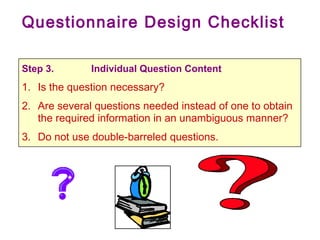 Questionnaire Design Checklist
Step 3. Individual Question Content
1. Is the question necessary?
2. Are several questions needed instead of one to obtain
the required information in an unambiguous manner?
3. Do not use double-barreled questions.
 