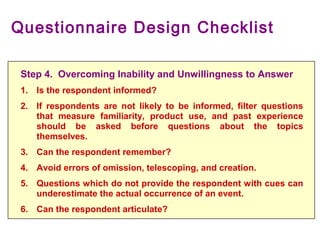 Questionnaire Design Checklist
Step 4. Overcoming Inability and Unwillingness to Answer
1. Is the respondent informed?
2. If respondents are not likely to be informed, filter questions
that measure familiarity, product use, and past experience
should be asked before questions about the topics
themselves.
3. Can the respondent remember?
4. Avoid errors of omission, telescoping, and creation.
5. Questions which do not provide the respondent with cues can
underestimate the actual occurrence of an event.
6. Can the respondent articulate?
 